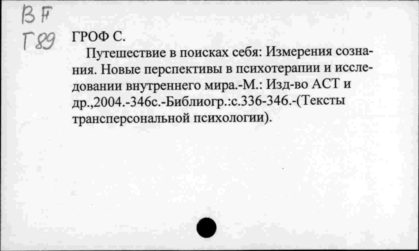 ﻿HF
■p ; ГРОФ с.
Путешествие в поисках себя: Измерения сознания. Новые перспективы в психотерапии и исследовании внутреннего мира.-М.: Изд-во ACT и др. ,2004.-346с.-Библиогр.:с.336-346.-(Тексты трансперсональной психологии).